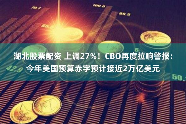 湖北股票配资 上调27%！CBO再度拉响警报：今年美国预算赤字预计接近2万亿美元