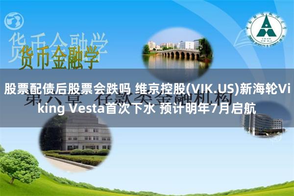 股票配债后股票会跌吗 维京控股(VIK.US)新海轮Viking Vesta首次下水 预计明年7月启航