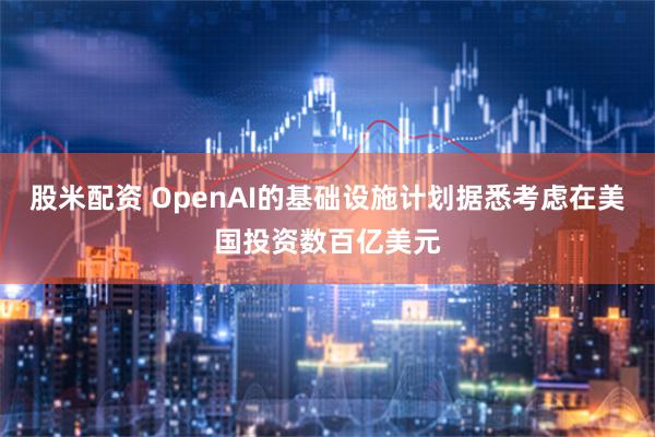 股米配资 OpenAI的基础设施计划据悉考虑在美国投资数百亿美元