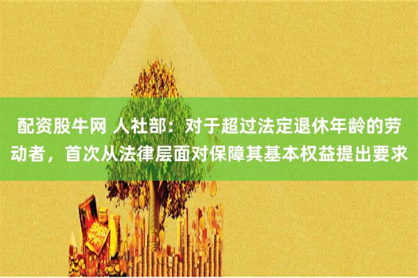 配资股牛网 人社部：对于超过法定退休年龄的劳动者，首次从法律层面对保障其基本权益提出要求