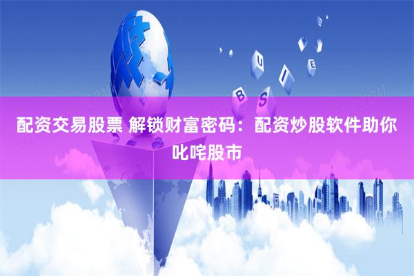 配资交易股票 解锁财富密码：配资炒股软件助你叱咤股市