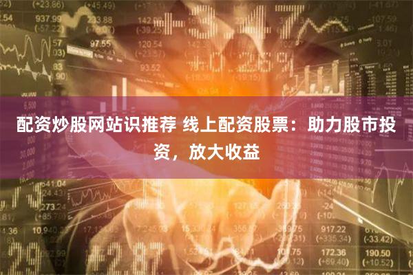 配资炒股网站识推荐 线上配资股票：助力股市投资，放大收益