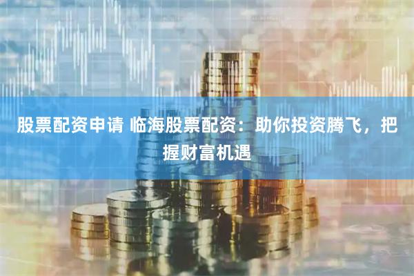 股票配资申请 临海股票配资：助你投资腾飞，把握财富机遇
