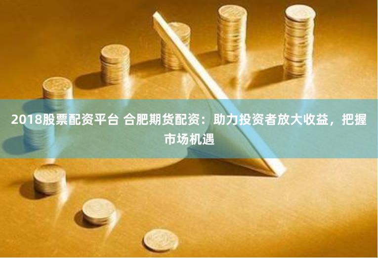 2018股票配资平台 合肥期货配资：助力投资者放大收益，把握市场机遇