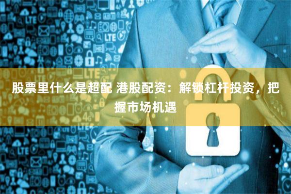 股票里什么是超配 港股配资：解锁杠杆投资，把握市场机遇